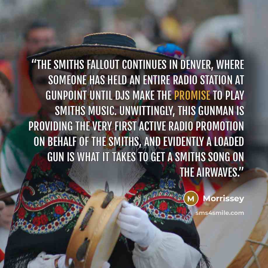 “The Smiths fallout continues in Denver, where someone has held an entire radio station at gunpoint until DJs make the promise to play Smiths music. Unwittingly, this gunman is providing the very first active radio promotion on behalf of the Smiths, and evidently a loaded gun is what it takes to…” quote by Morrissey