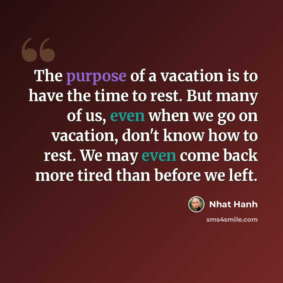 “The purpose of a vacation is to have the time to rest. But many of us, even when we go on vacation, don't know how to rest. We may even come back more tired than before we left.” quote by Nhat Hanh