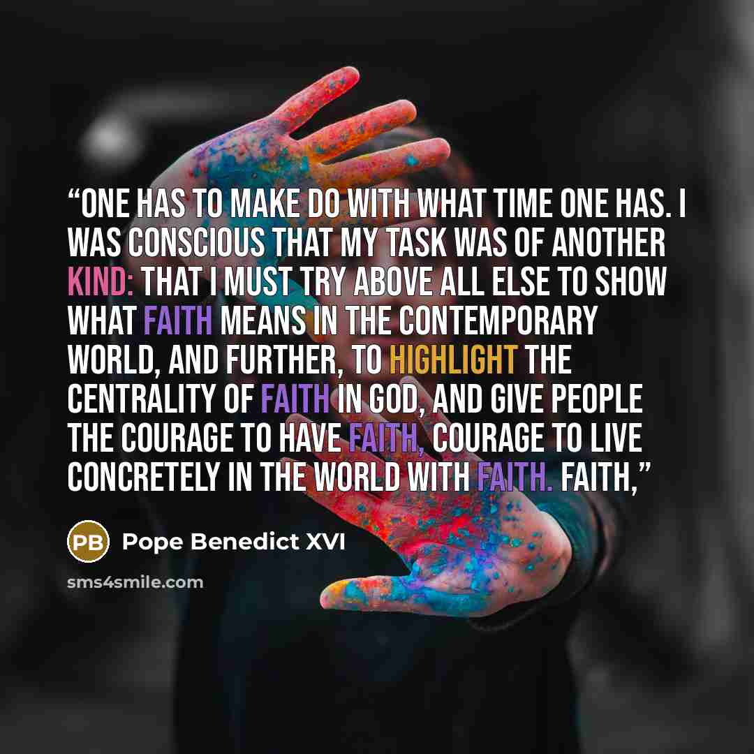 “One has to make do with what time one has. I was conscious that my task was of another kind: that I must try above all else to show what faith means in the contemporary world, and further, to highlight the centrality of faith in God, and give people the courage to have faith, courage to live…” quote by Pope Benedict XVI
