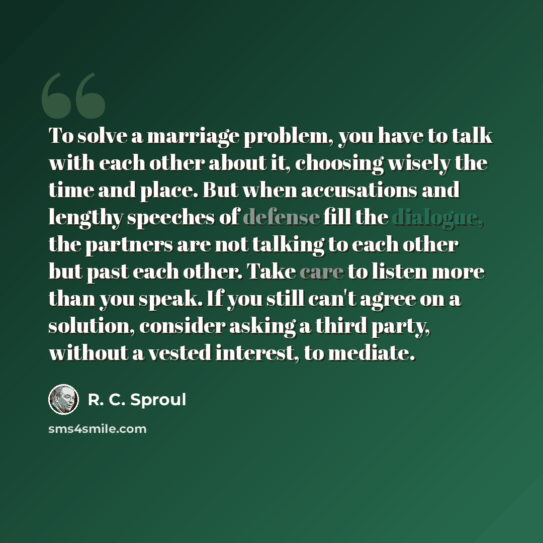 “To solve a marriage problem, you have to talk with each other about it, choosing wisely the time and place. But when accusations and lengthy speeches of defense fill the dialogue, the partners are not talking to each other but past each other. Take care to listen more than you speak. If you still…” quote by R. C. Sproul