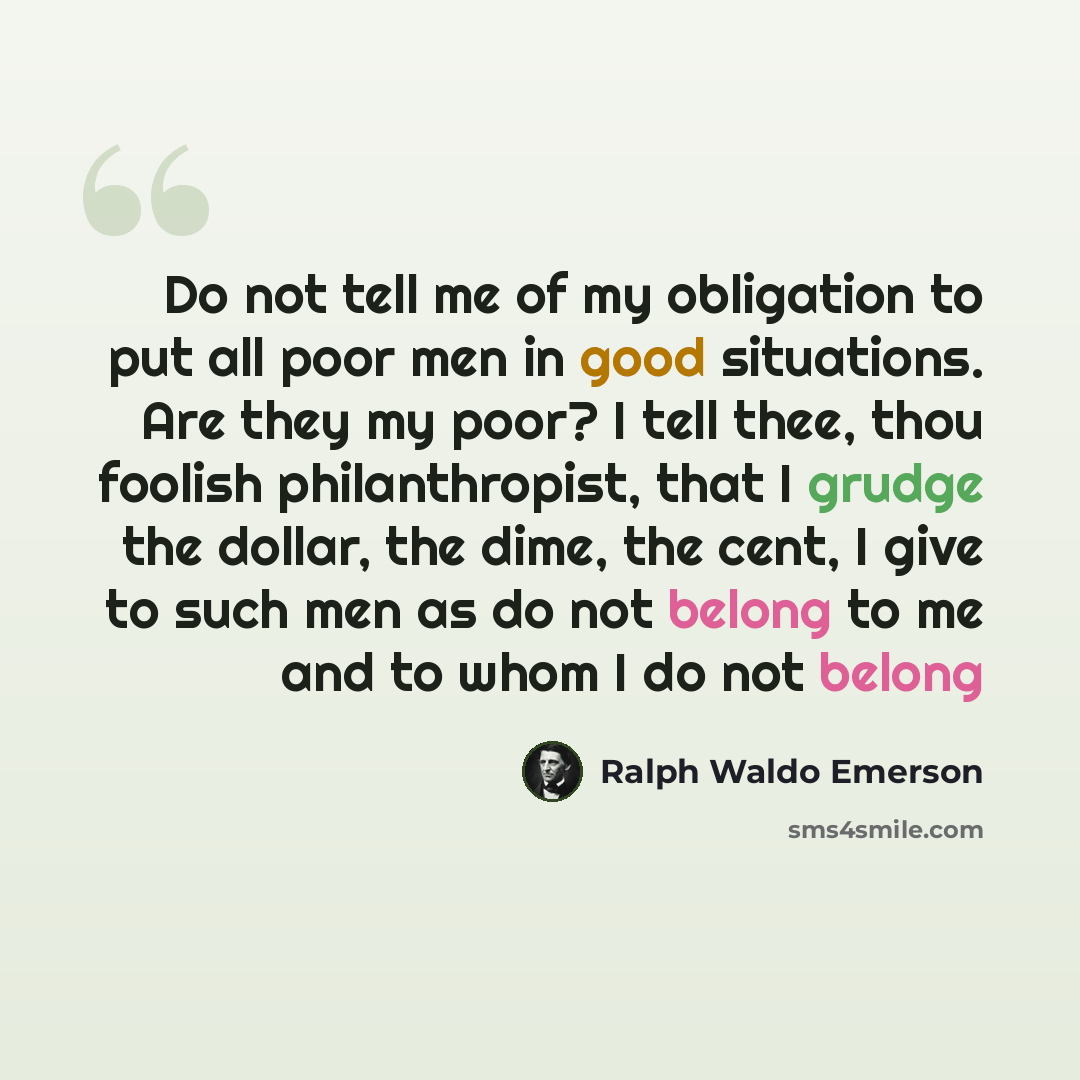 “Do not tell me of my obligation to put all poor men in good situations. Are they my poor? I tell thee, thou foolish philanthropist, that I grudge the dollar, the dime, the cent, I give to such men as do not belong to me and to whom I do not belong” quote by Ralph Waldo Emerson