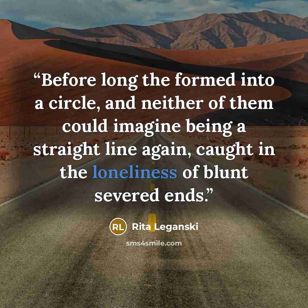 “Before long the formed into a circle, and neither of them could imagine being a straight line again, caught in the loneliness of blunt severed ends.” quote by Rita Leganski