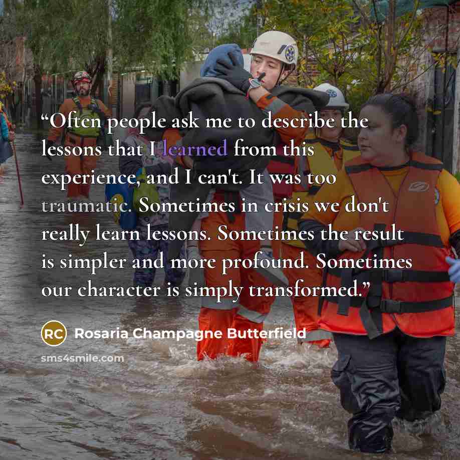 “Often people ask me to describe the lessons that I learned from this experience, and I can't. It was too traumatic. Sometimes in crisis we don't really learn lessons. Sometimes the result is simpler and more profound. Sometimes our character is simply transformed.” quote by Rosaria Champagne Butterfield