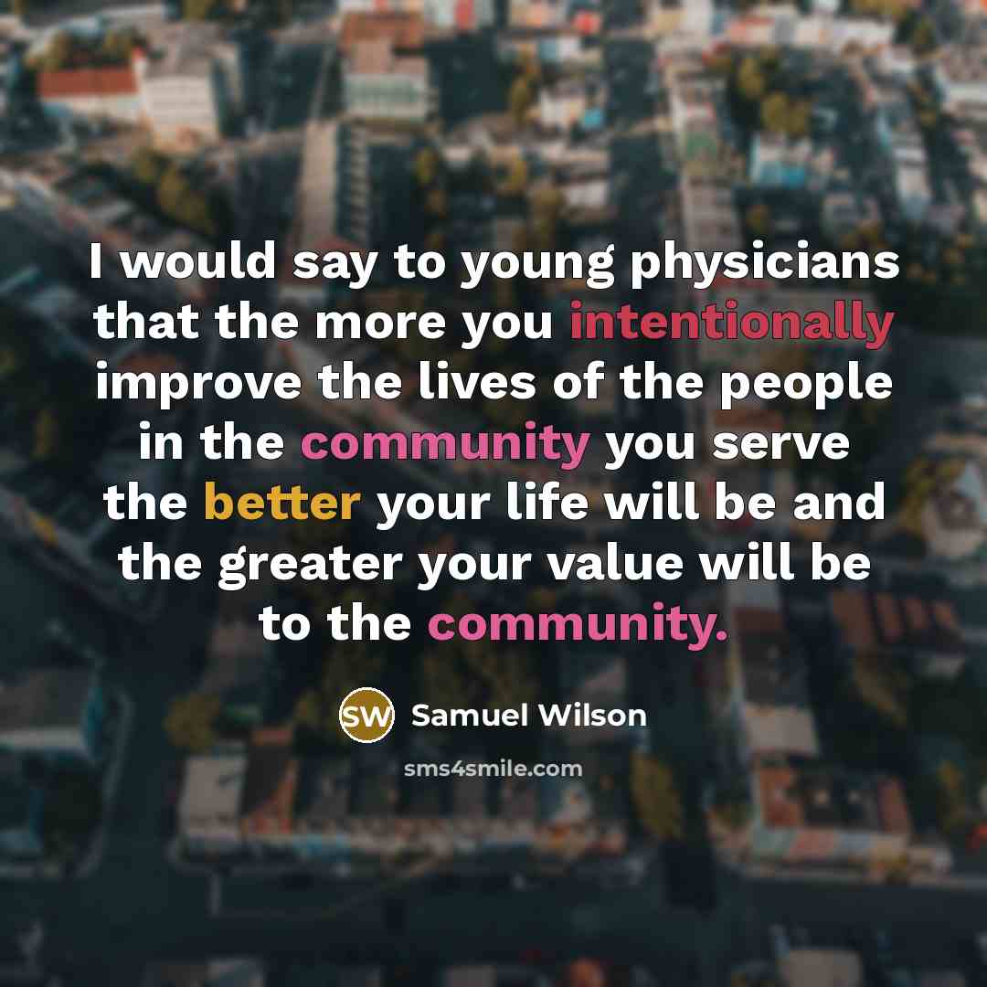 “I would say to young physicians that the more you intentionally improve the lives of the people in the community you serve the better your life will be and the greater your value will be to the community.” quote by Samuel Wilson