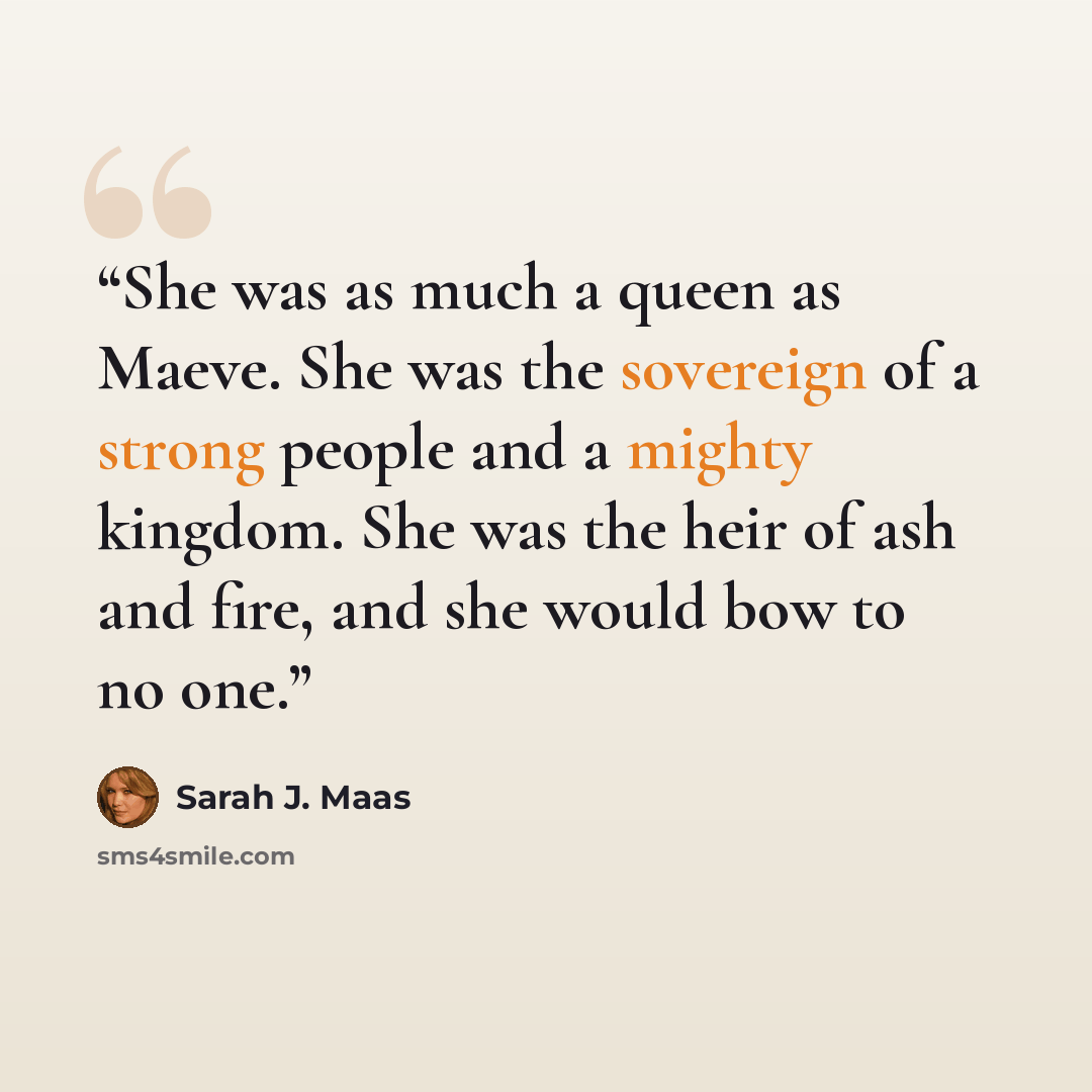 “She was as much a queen as Maeve. She was the sovereign of a strong people and a mighty kingdom. She was the heir of ash and fire, and she would bow to no one.” quote by Sarah J. Maas