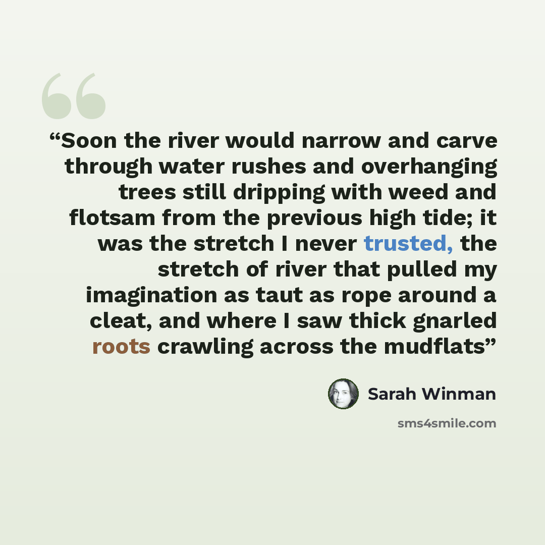 “Soon the river would narrow and carve through water rushes and overhanging trees still dripping with weed and flotsam from the previous high tide; it was the stretch I never trusted, the stretch of river that pulled my imagination as taut as rope around a cleat, and where I saw thick gnarled roots…” quote by Sarah Winman