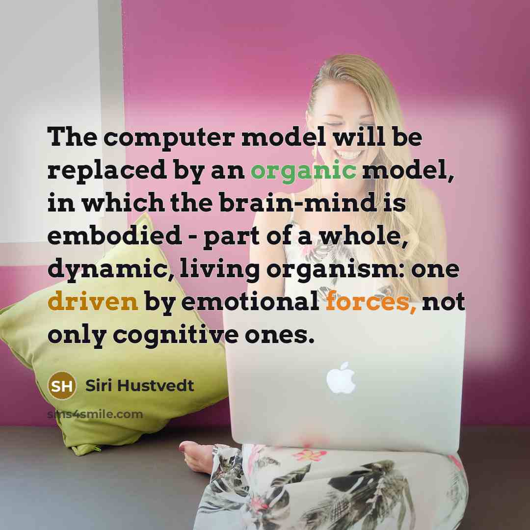 “The computer model will be replaced by an organic model, in which the brain-mind is embodied - part of a whole, dynamic, living organism: one driven by emotional forces, not only cognitive ones.” quote by Siri Hustvedt