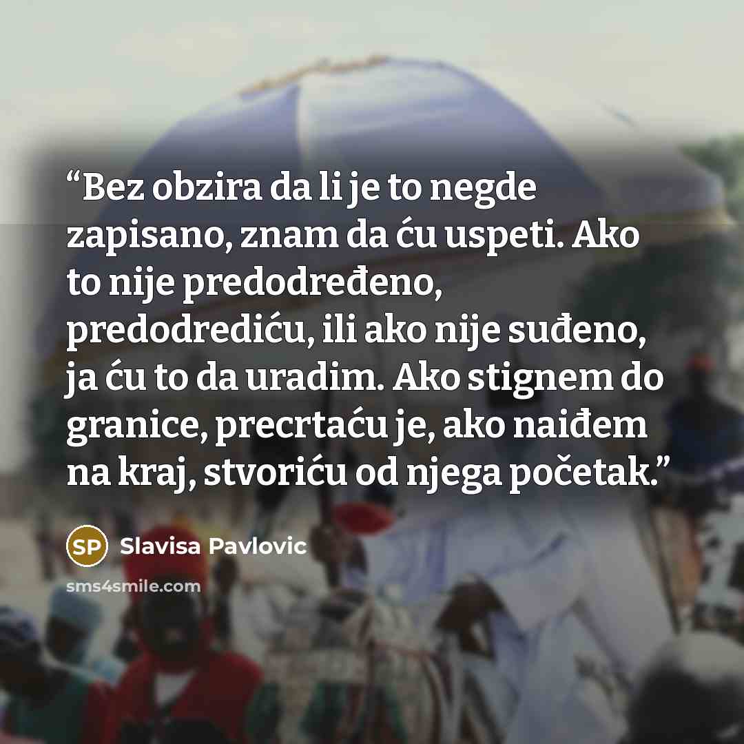 “Bez obzira da li je to negde zapisano, znam da ću uspeti. Ako to nije predodređeno, predodrediću, ili ako nije suđeno, ja ću to da uradim. Ako stignem do granice, precrtaću je, ako naiđem na kraj, stvoriću od njega početak.” quote by Slavisa Pavlovic