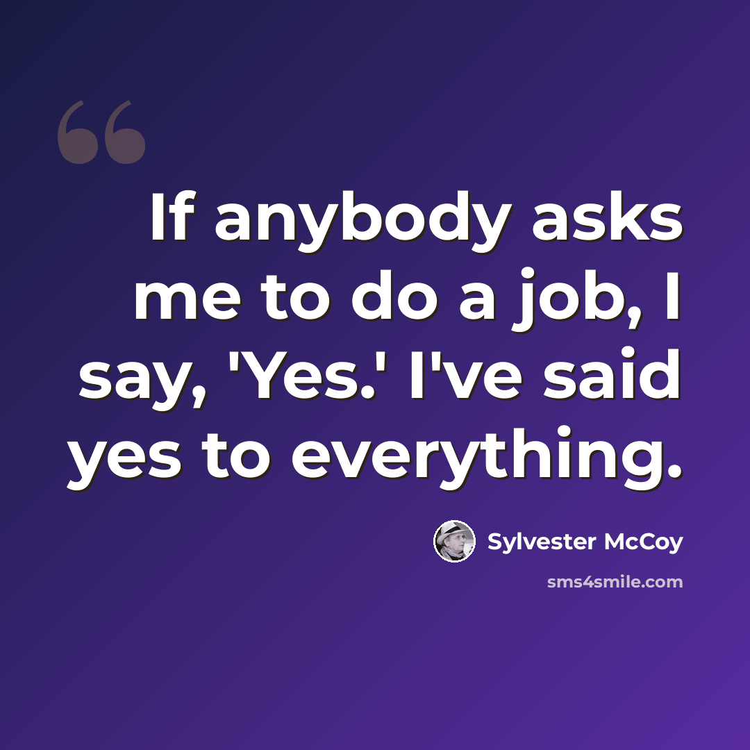 “If anybody asks me to do a job, I say, 'Yes.' I've said yes to everything.” quote by Sylvester McCoy