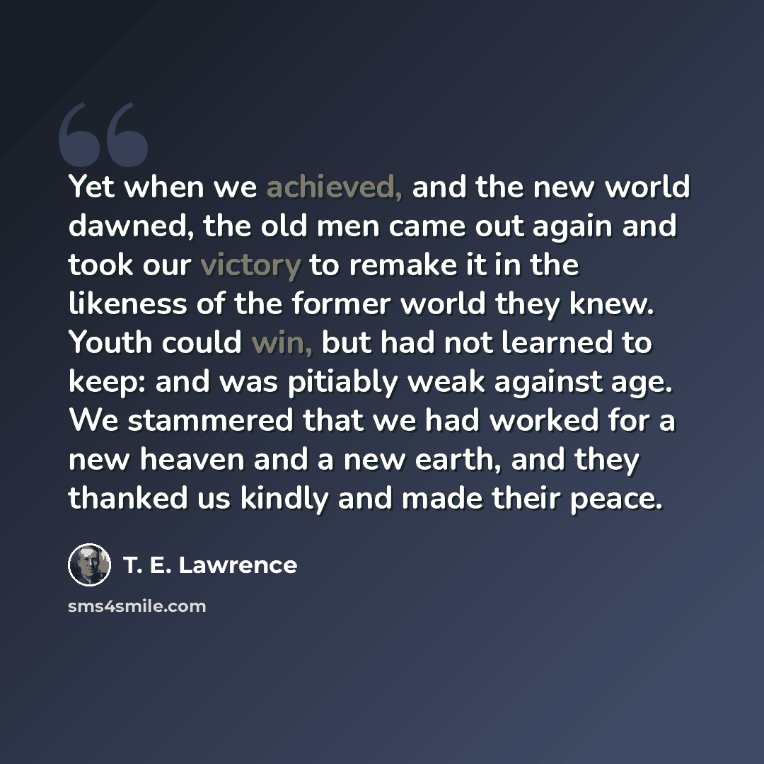 “Yet when we achieved, and the new world dawned, the old men came out again and took our victory to remake it in the likeness of the former world they knew. Youth could win, but had not learned to keep: and was pitiably weak against age. We stammered that we had worked for a new heaven and a new…” quote by T. E. Lawrence