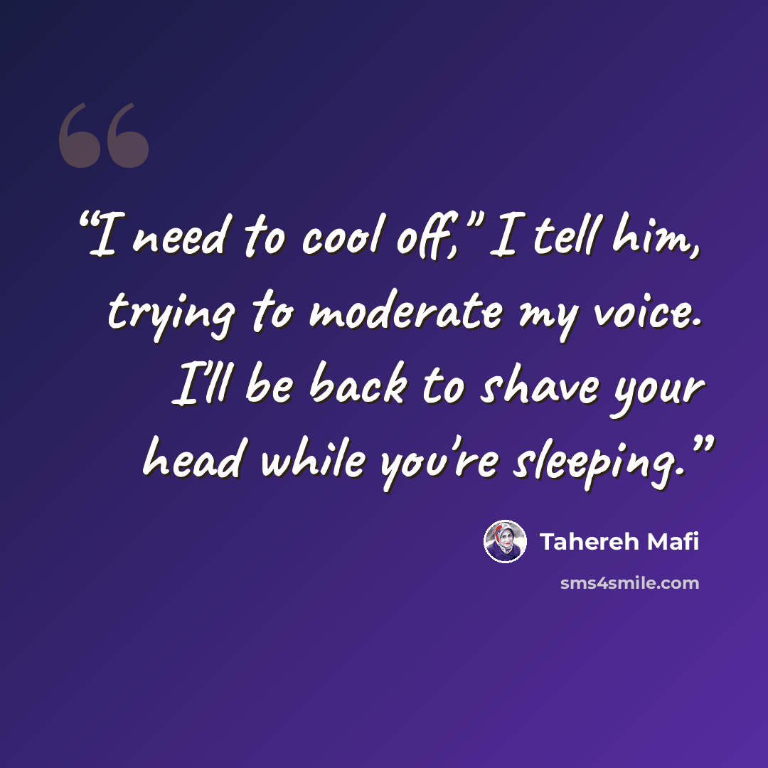 “I need to cool off," I tell him, trying to moderate my voice. I'll be back to shave your head while you're sleeping.” quote by Tahereh Mafi