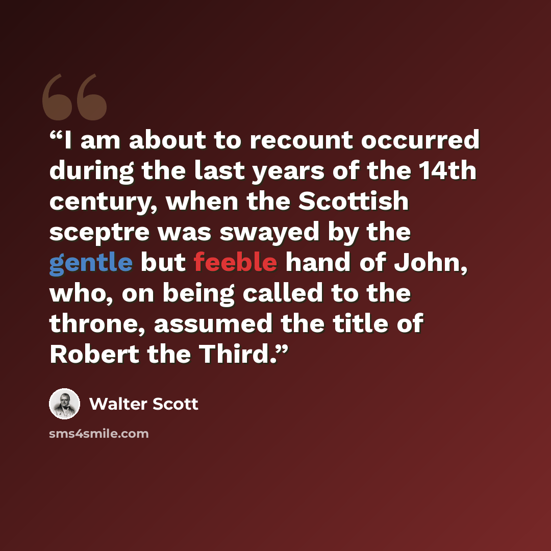 “I am about to recount occurred during the last years of the 14th century, when the Scottish sceptre was swayed by the gentle but feeble hand of John, who, on being called to the throne, assumed the title of Robert the Third.” quote by Walter Scott