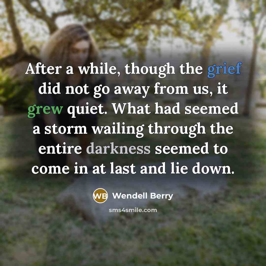 “After a while, though the grief did not go away from us, it grew quiet. What had seemed a storm wailing through the entire darkness seemed to come in at last and lie down.” quote by Wendell Berry
