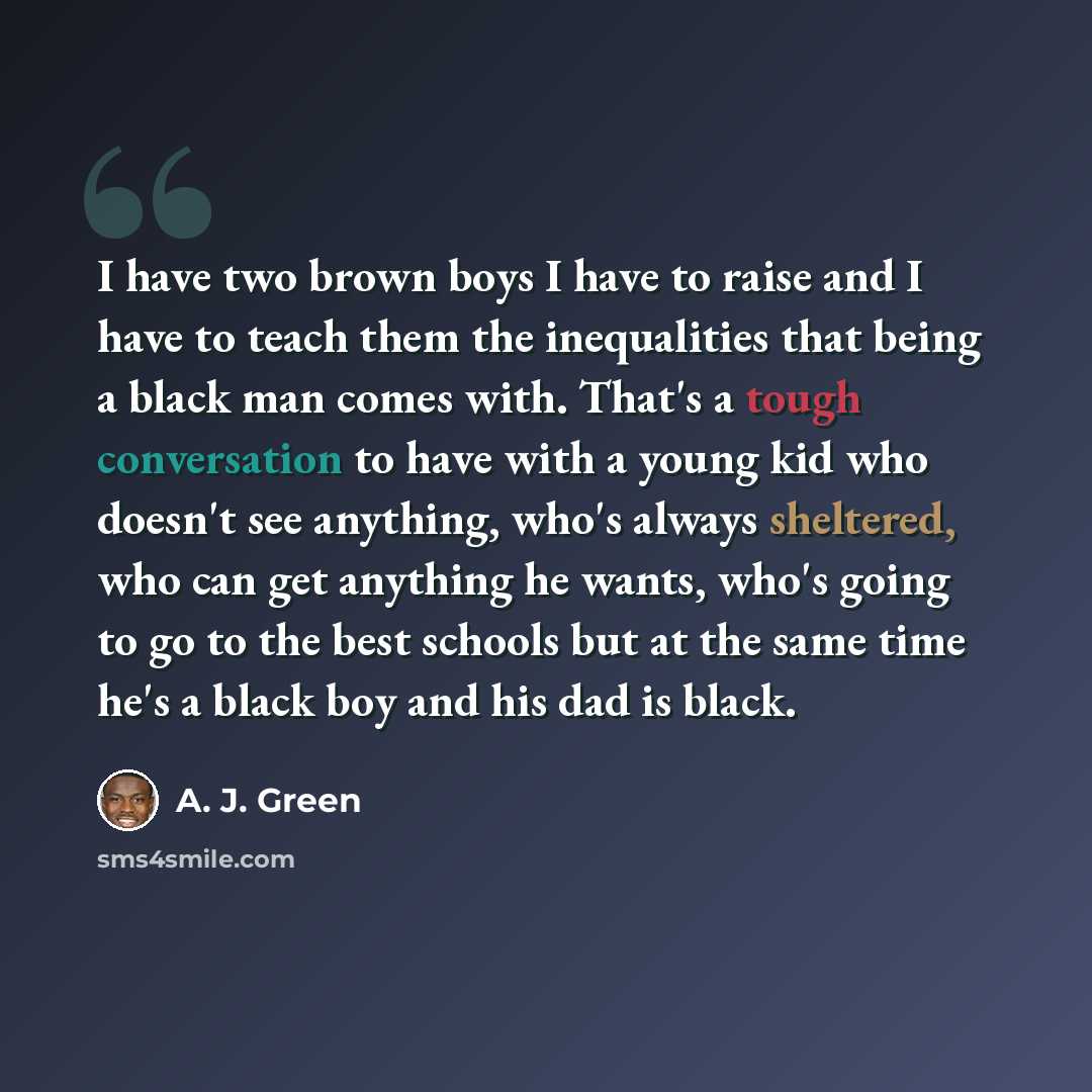 “I have two brown boys I have to raise and I have to teach them the inequalities that being a black man comes with. That's a tough conversation to have with a young kid who doesn't see anything, who's always sheltered, who can get anything he wants, who's going to go to the best schools but at the…” quote by A. J. Green