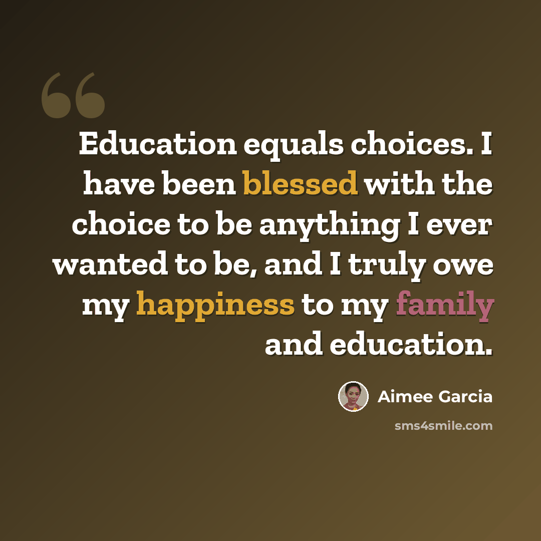 “Education equals choices. I have been blessed with the choice to be anything I ever wanted to be, and I truly owe my happiness to my family and education.” quote by Aimee Garcia