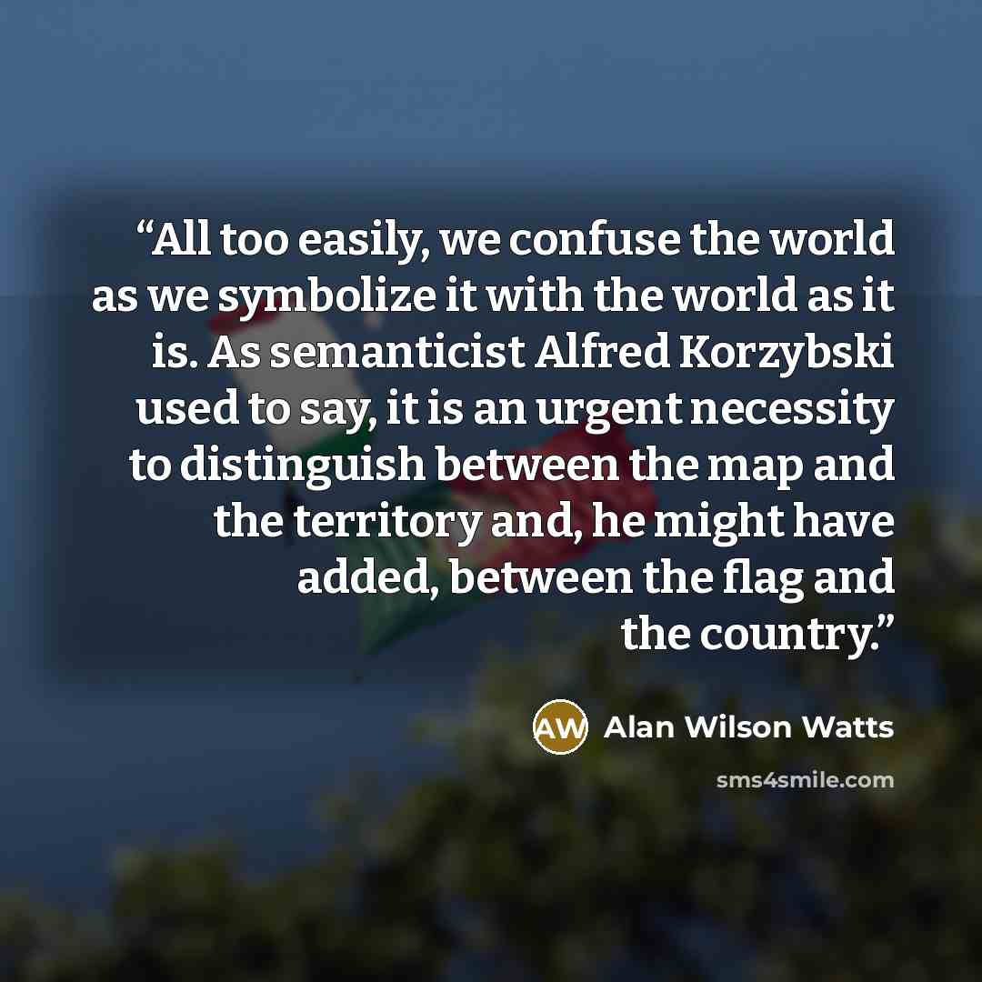 “All too easily, we confuse the world as we symbolize it with the world as it is. As semanticist Alfred Korzybski used to say, it is an urgent necessity to distinguish between the map and the territory and, he might have added, between the flag and the country.” quote by Alan Wilson Watts
