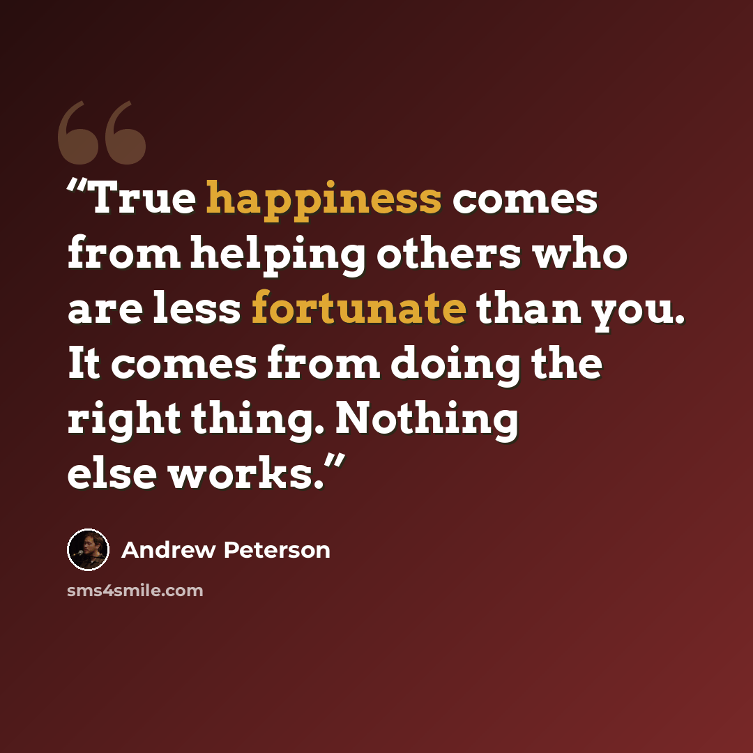 “True happiness comes from helping others who are less fortunate than you. It comes from doing the right thing. Nothing else works.” quote by Andrew Peterson