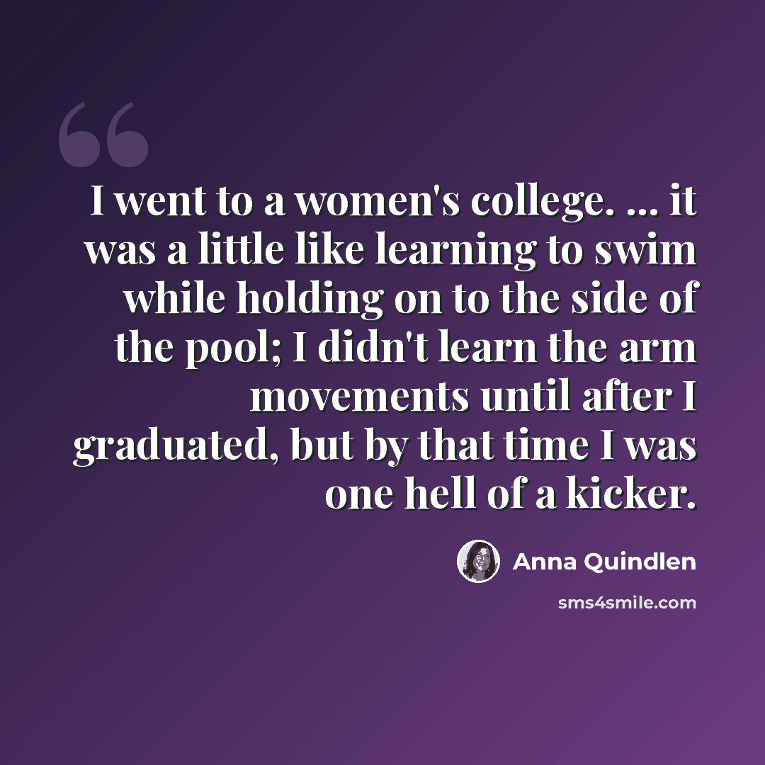 “I went to a women's college. ... it was a little like learning to swim while holding on to the side of the pool; I didn't learn the arm movements until after I graduated, but by that time I was one hell of a kicker.” quote by Anna Quindlen