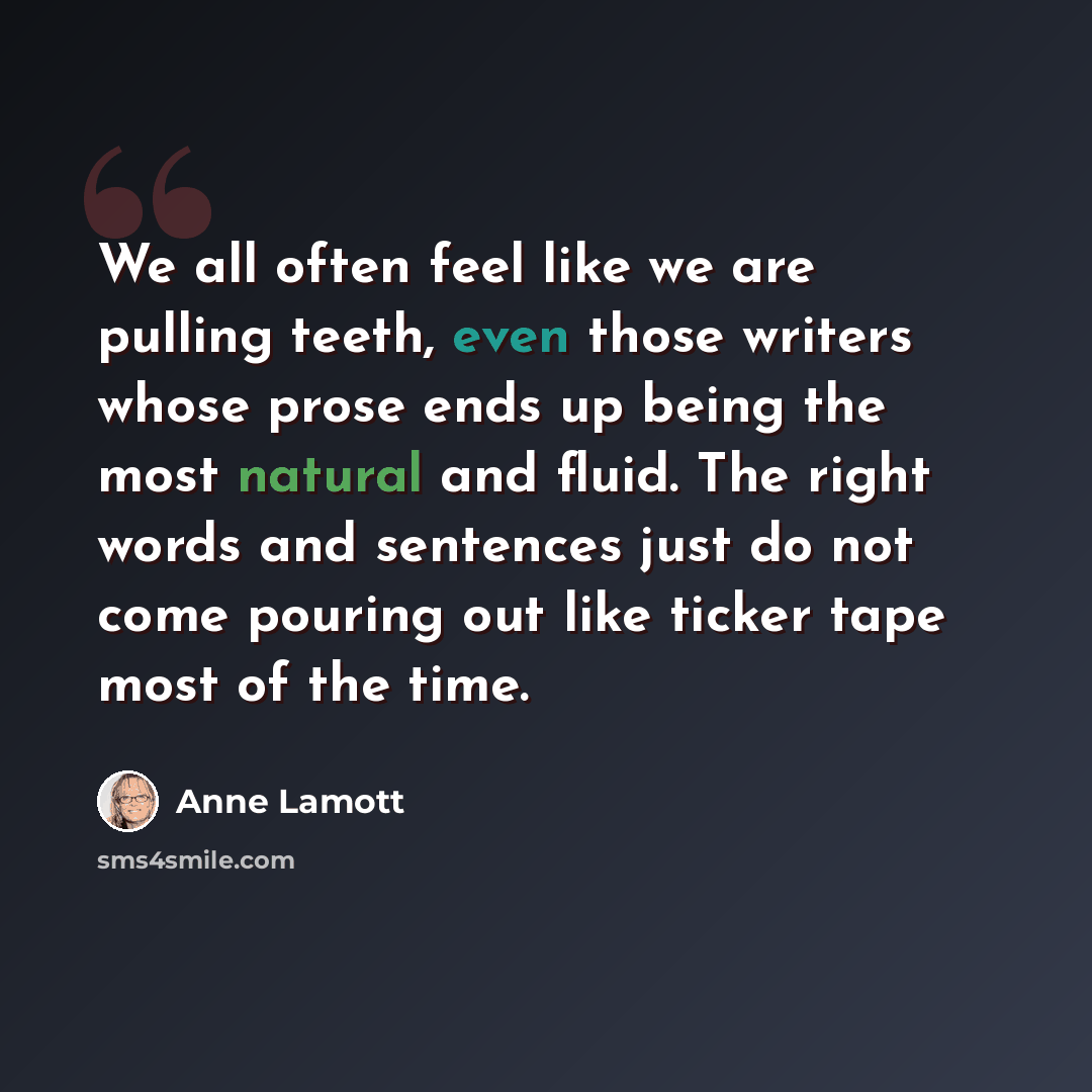 “We all often feel like we are pulling teeth, even those writers whose prose ends up being the most natural and fluid. The right words and sentences just do not come pouring out like ticker tape most of the time.” quote by Anne Lamott
