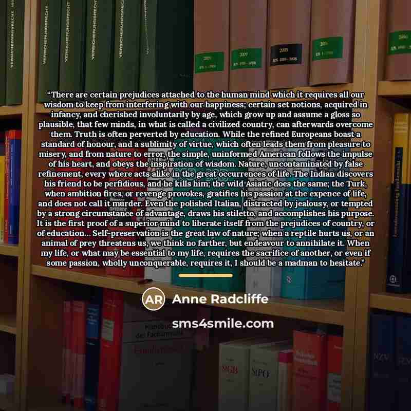 “There are certain prejudices attached to the human mind which it requires all our wisdom to keep from interfering with our happiness; certain set notions, acquired in infancy, and cherished involuntarily by age, which grow up and assume a gloss so plausible, that few minds, in what is called a…” quote by Anne Radcliffe