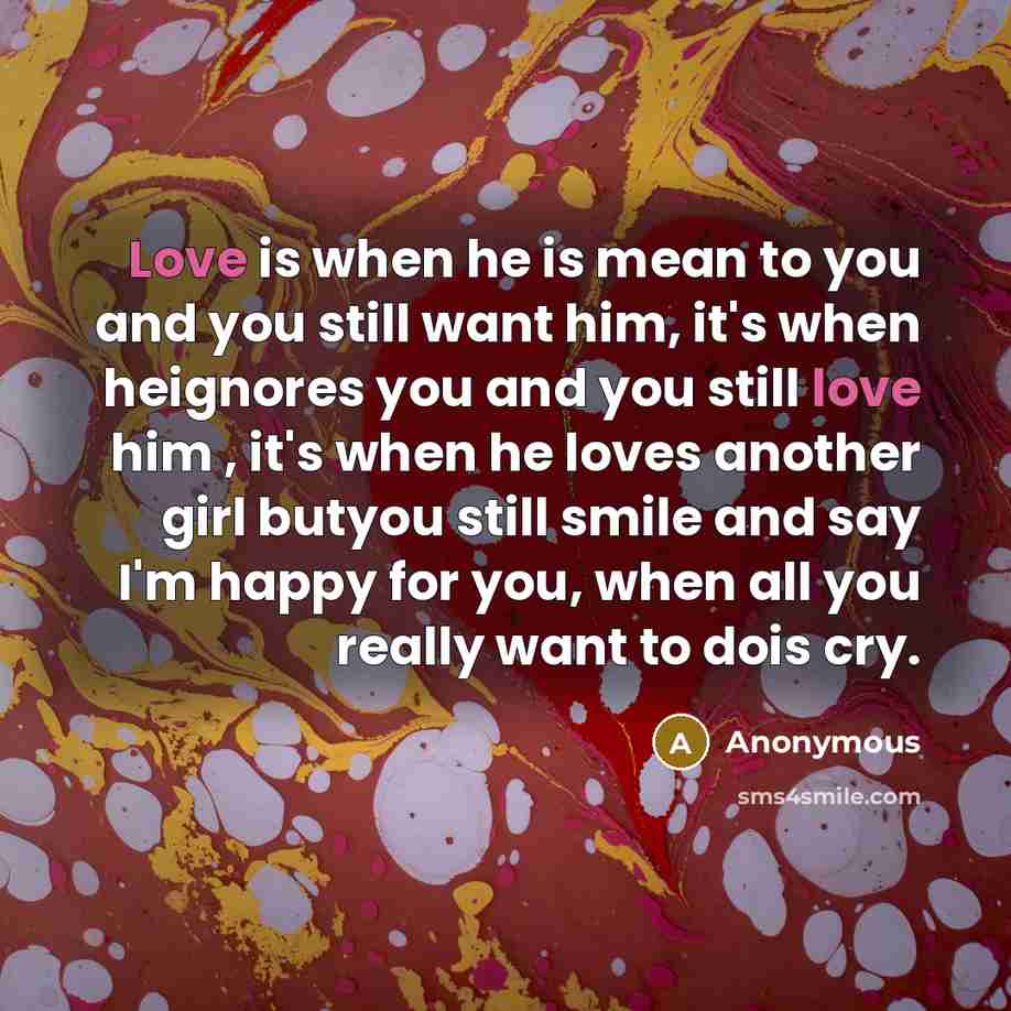 “Love is when he is mean to you and you still want him, it's when heignores you and you still love him , it's when he loves another girl butyou still smile and say I'm happy for you, when all you really want to dois cry.” quote by Anonymous