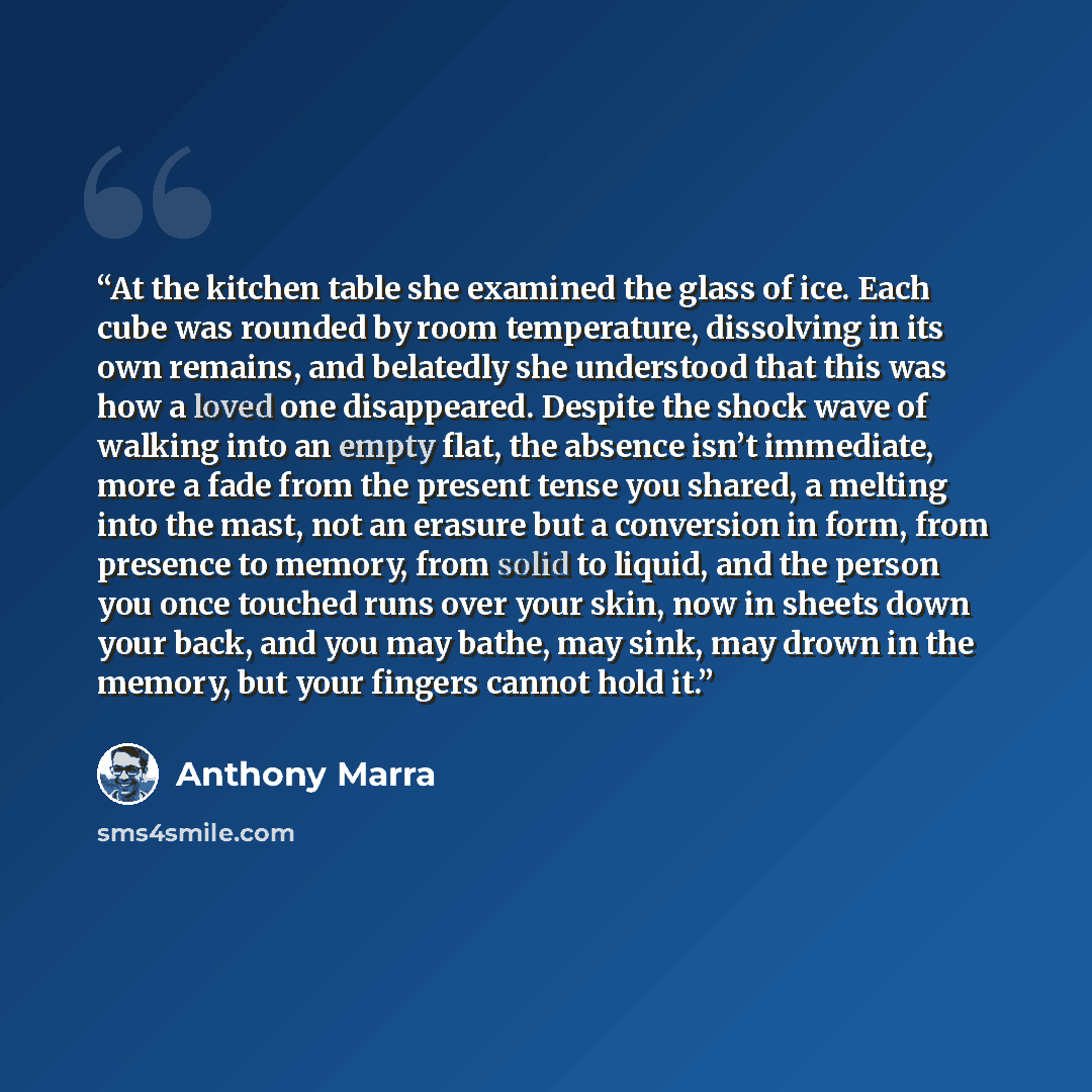 “At the kitchen table she examined the glass of ice. Each cube was rounded by room temperature, dissolving in its own remains, and belatedly she understood that this was how a loved one disappeared. Despite the shock wave of walking into an empty flat, the absence isn’t immediate, more a fade from…” quote by Anthony Marra