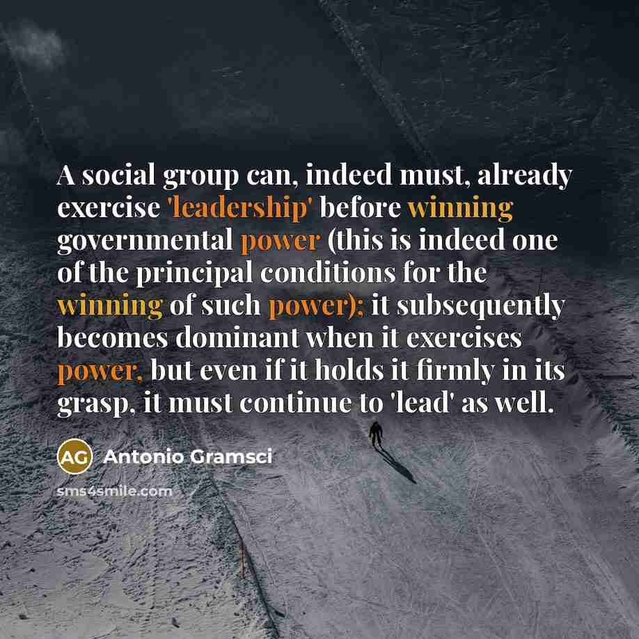 “A social group can, indeed must, already exercise 'leadership' before winning governmental power (this is indeed one of the principal conditions for the winning of such power); it subsequently becomes dominant when it exercises power, but even if it holds it firmly in its grasp, it must continue…” quote by Antonio Gramsci