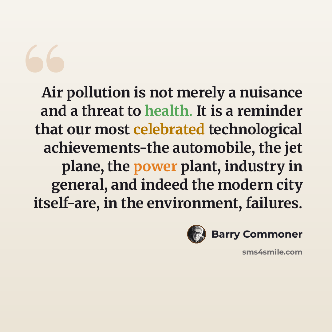 “Air pollution is not merely a nuisance and a threat to health. It is a reminder that our most celebrated technological achievements-the automobile, the jet plane, the power plant, industry in general, and indeed the modern city itself-are, in the environment, failures.” quote by Barry Commoner