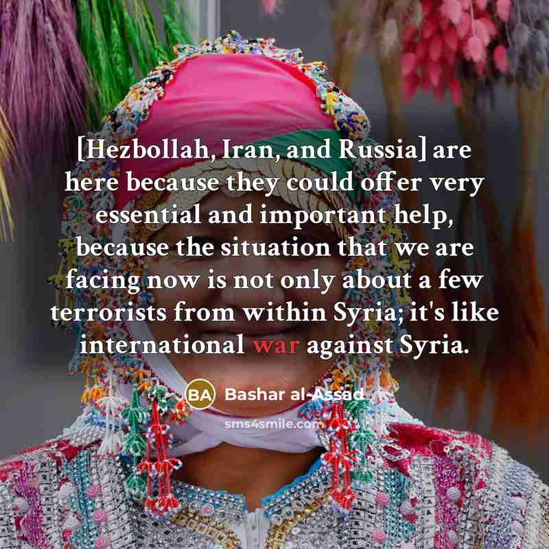 “[Hezbollah, Iran, and Russia] are here because they could offer very essential and important help, because the situation that we are facing now is not only about a few terrorists from within Syria; it's like international war against Syria.” quote by Bashar al-Assad