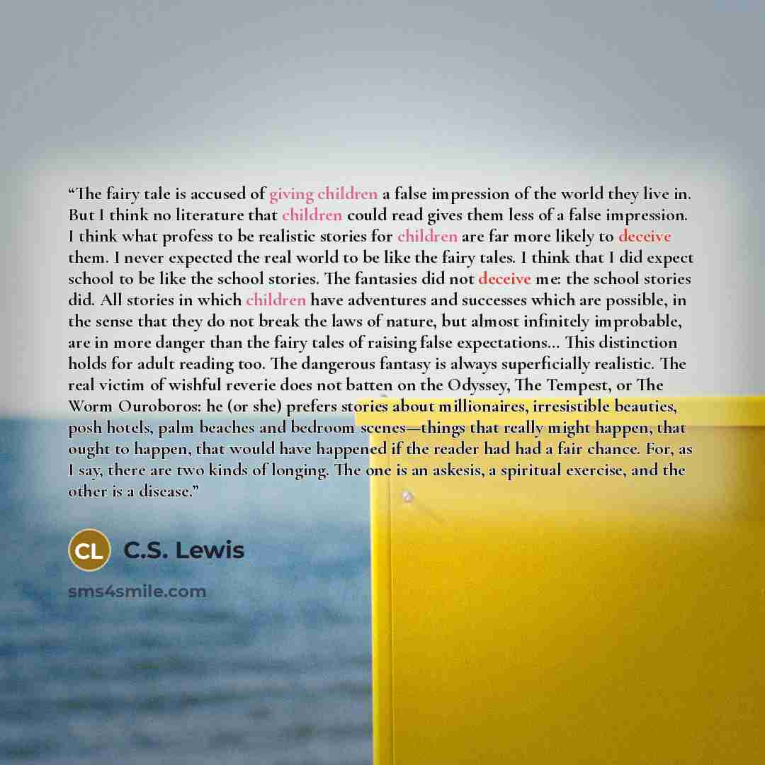 “The fairy tale is accused of giving children a false impression of the world they live in. But I think no literature that children could read gives them less of a false impression. I think what profess to be realistic stories for children are far more likely to deceive them. I never expected the…” quote by C.S. Lewis