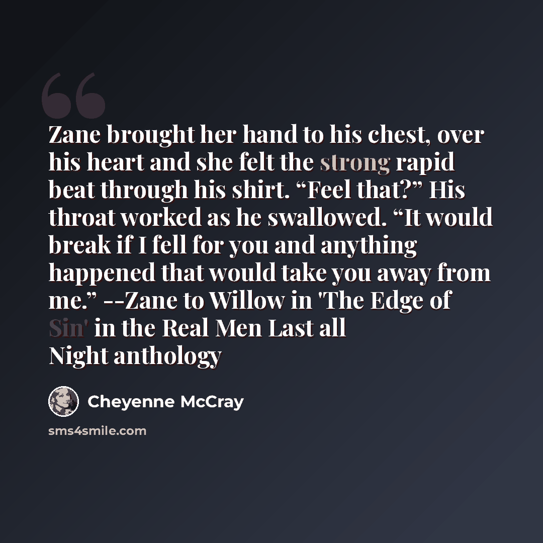 “Zane brought her hand to his chest, over his heart and she felt the strong rapid beat through his shirt. “Feel that?” His throat worked as he swallowed. “It would break if I fell for you and anything happened that would take you away from me.” --Zane to Willow in 'The Edge of Sin' in the Real Men…” quote by Cheyenne McCray