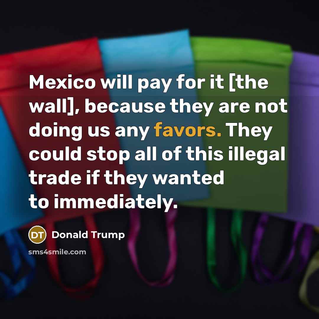 “Mexico will pay for it [the wall], because they are not doing us any favors. They could stop all of this illegal trade if they wanted to immediately.” quote by Donald Trump