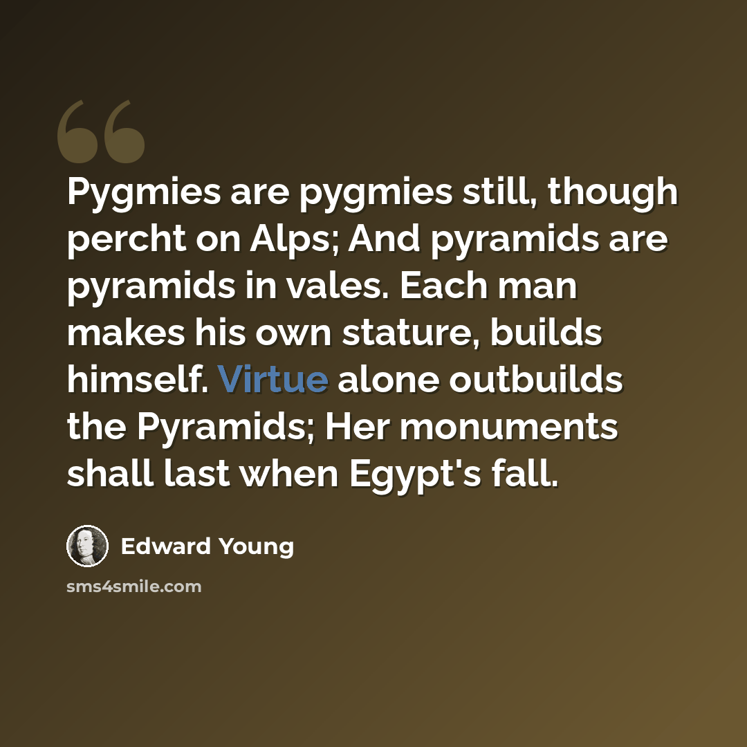 “Pygmies are pygmies still, though percht on Alps; And pyramids are pyramids in vales. Each man makes his own stature, builds himself. Virtue alone outbuilds the Pyramids; Her monuments shall last when Egypt's fall.” quote by Edward Young
