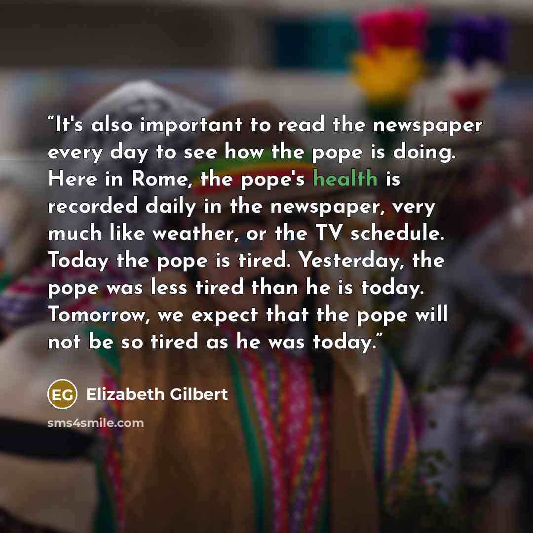 “It's also important to read the newspaper every day to see how the pope is doing. Here in Rome, the pope's health is recorded daily in the newspaper, very much like weather, or the TV schedule. Today the pope is tired. Yesterday, the pope was less tired than he is today. Tomorrow, we expect that…” quote by Elizabeth Gilbert