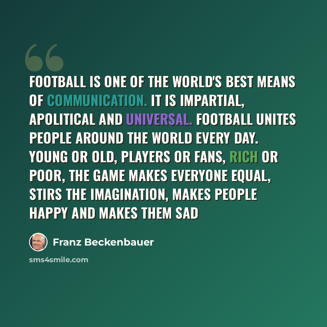 “Football is one of the world's best means of communication. It is impartial, apolitical and universal. Football unites people around the world every day. Young or old, players or fans, rich or poor, the game makes everyone equal, stirs the imagination, makes people happy and makes them sad” quote by Franz Beckenbauer