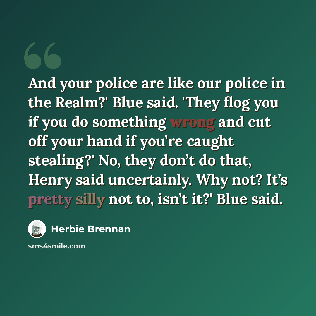 “And your police are like our police in the Realm?' Blue said. 'They flog you if you do something wrong and cut off your hand if you’re caught stealing?' No, they don’t do that, Henry said uncertainly. Why not? It’s pretty silly not to, isn’t it?' Blue said.” quote by Herbie Brennan