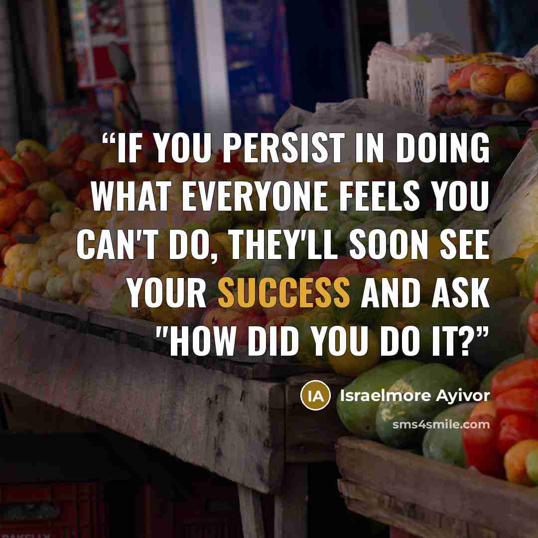 “If you persist in doing what everyone feels you can't do, they'll soon see your success and ask "how did you do it?” quote by Israelmore Ayivor