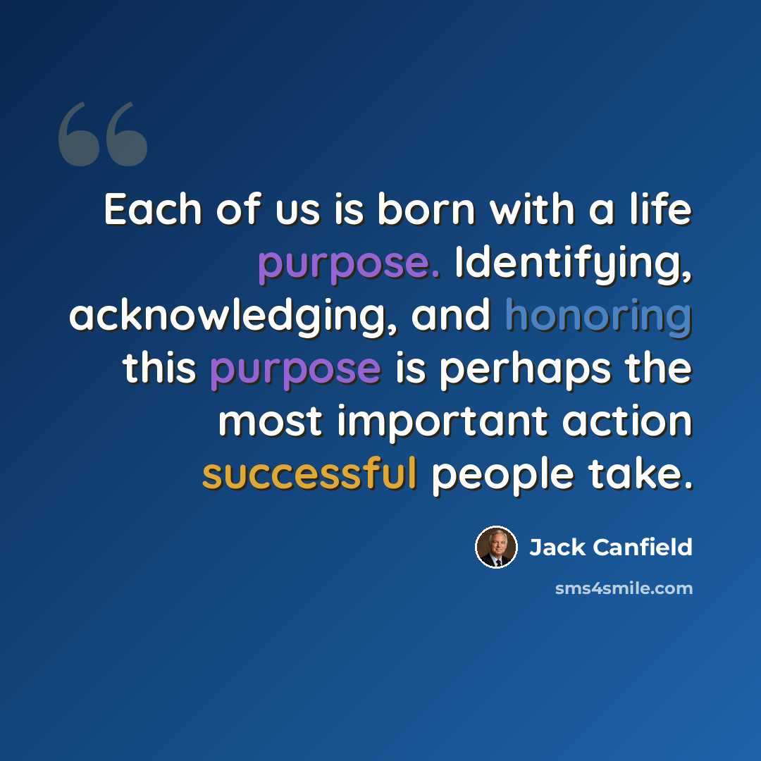 “Each of us is born with a life purpose. Identifying, acknowledging, and honoring this purpose is perhaps the most important action successful people take.” quote by Jack Canfield