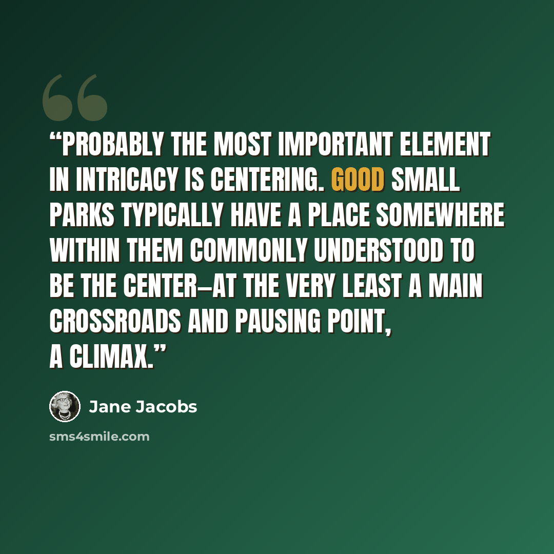 “Probably the most important element in intricacy is centering. Good small parks typically have a place somewhere within them commonly understood to be the center—at the very least a main crossroads and pausing point, a climax.” quote by Jane Jacobs