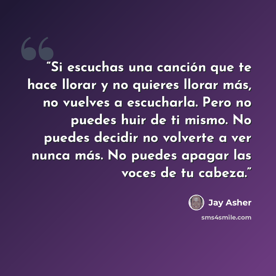 “Si escuchas una canción que te hace llorar y no quieres llorar más, no vuelves a escucharla. Pero no puedes huir de ti mismo. No puedes decidir no volverte a ver nunca más. No puedes apagar las voces de tu cabeza.” quote by Jay Asher