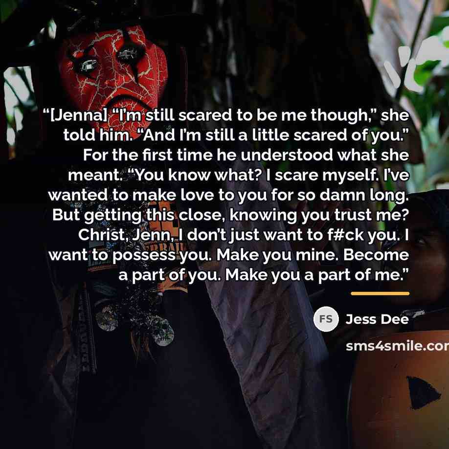 “[Jenna] “I’m still scared to be me though,” she told him. “And I’m still a little scared of you.” For the first time he understood what she meant. “You know what? I scare myself. I’ve wanted to make love to you for so damn long. But getting this close, knowing you trust me? Christ, Jenn, I don’t…” quote by Jess Dee