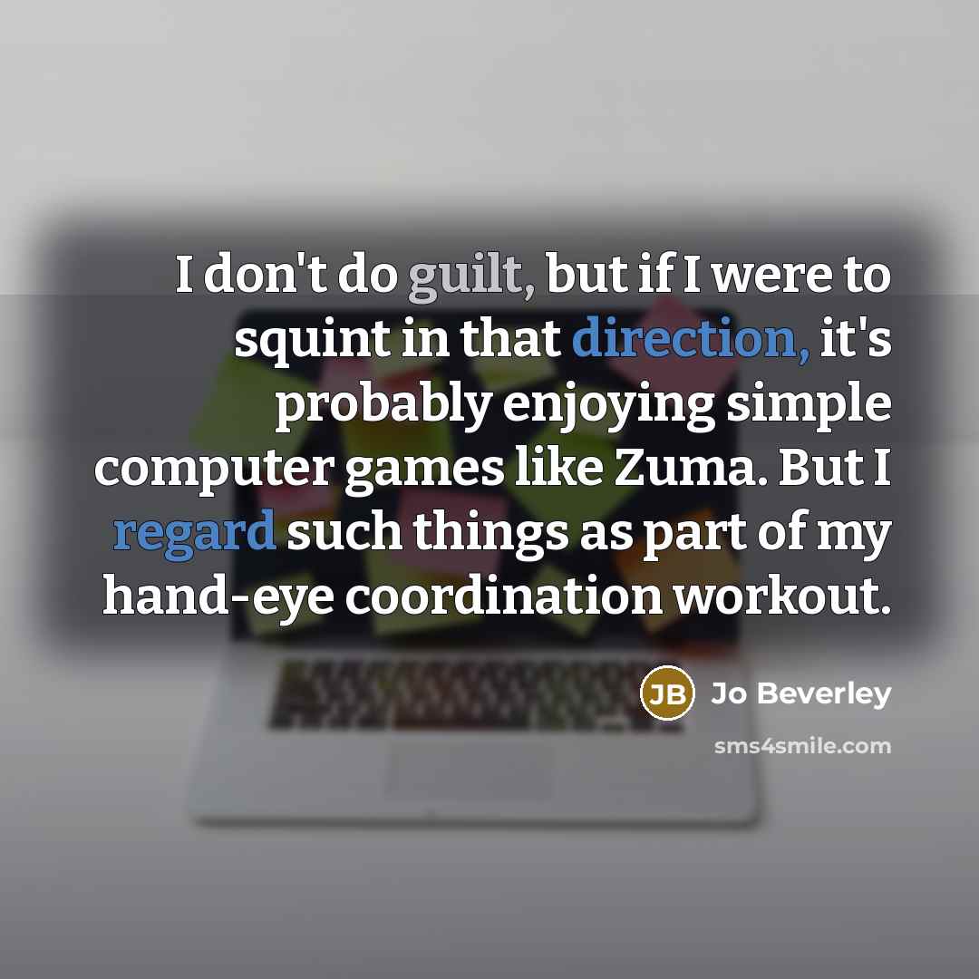 “I don't do guilt, but if I were to squint in that direction, it's probably enjoying simple computer games like Zuma. But I regard such things as part of my hand-eye coordination workout.” quote by Jo Beverley