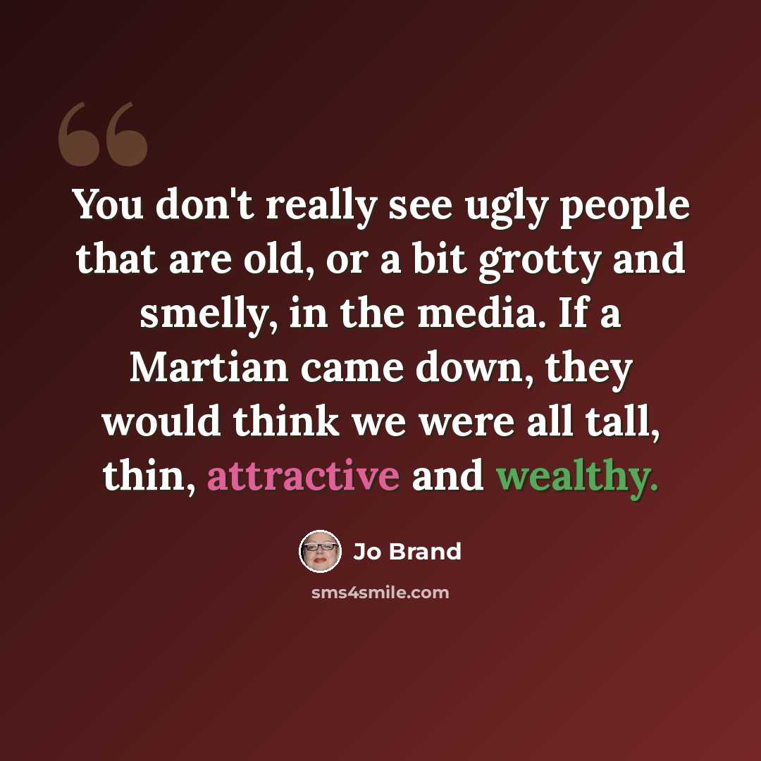 “You don't really see ugly people that are old, or a bit grotty and smelly, in the media. If a Martian came down, they would think we were all tall, thin, attractive and wealthy.” quote by Jo Brand