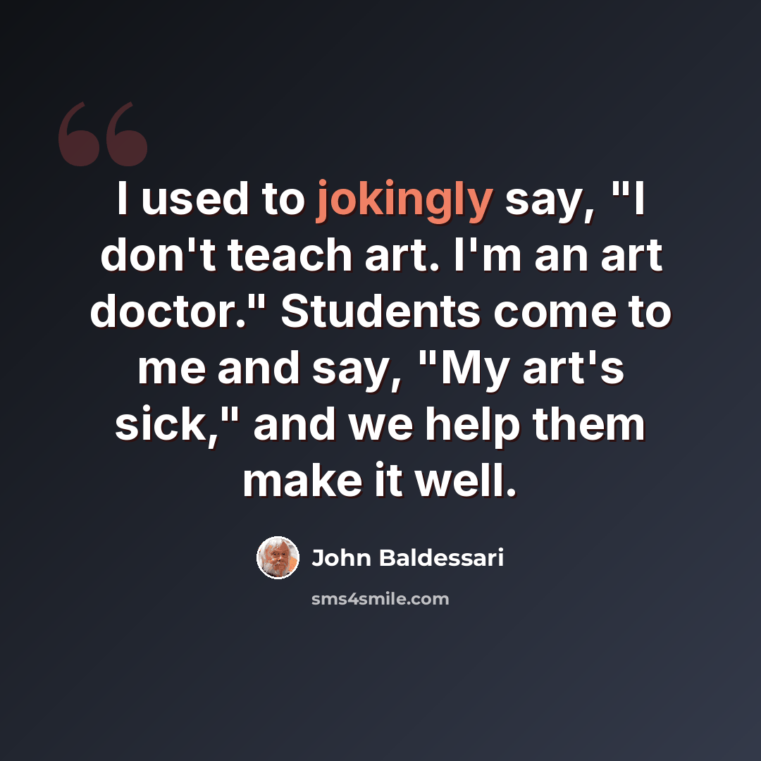 “I used to jokingly say, "I don't teach art. I'm an art doctor." Students come to me and say, "My art's sick," and we help them make it well.” quote by John Baldessari