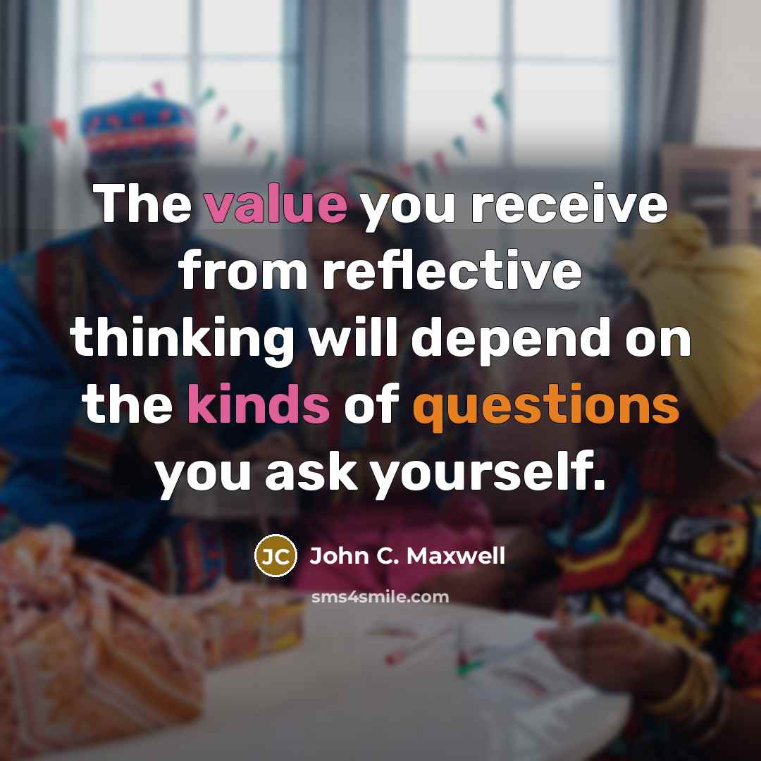 “The value you receive from reflective thinking will depend on the kinds of questions you ask yourself.” quote by John C. Maxwell