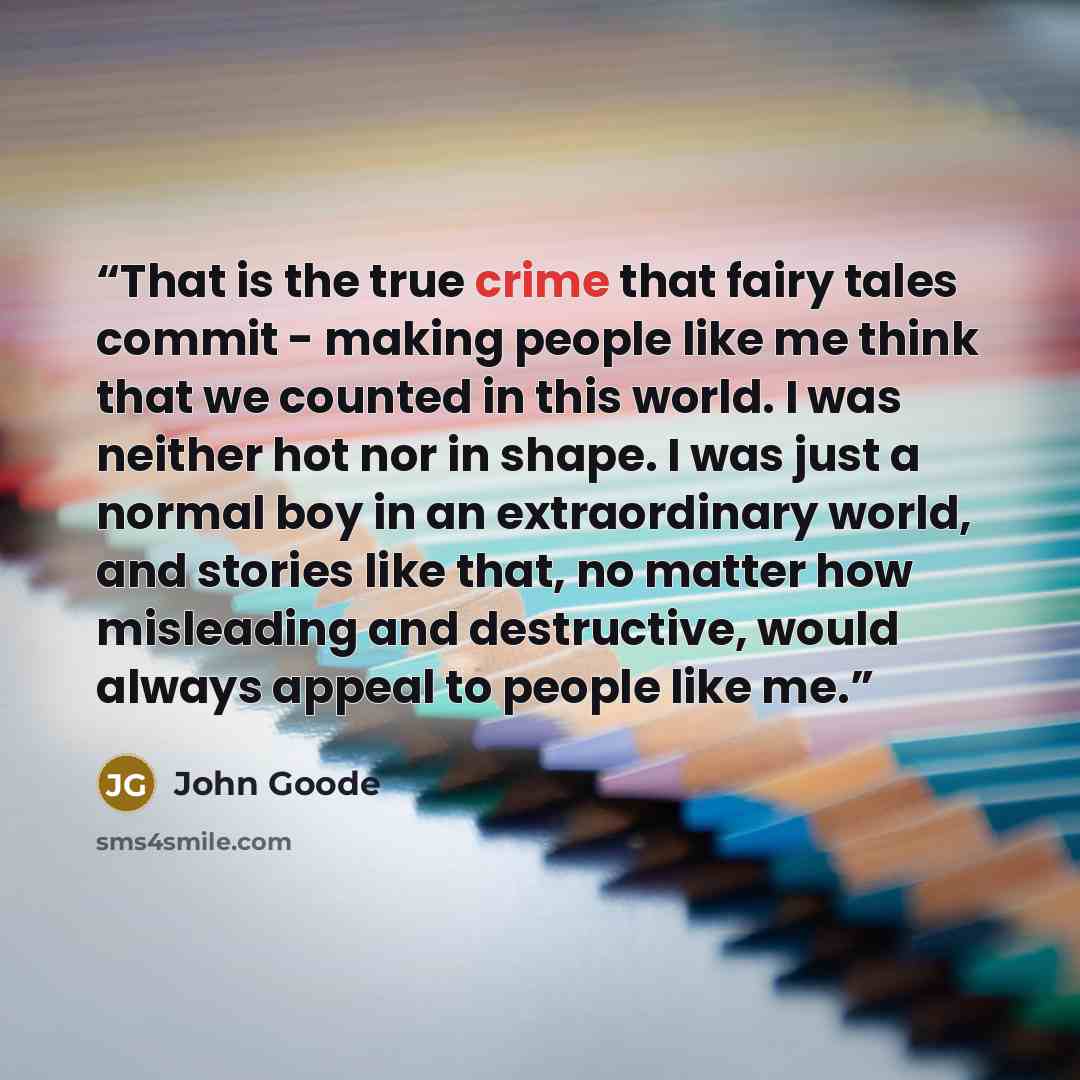 “That is the true crime that fairy tales commit - making people like me think that we counted in this world. I was neither hot nor in shape. I was just a normal boy in an extraordinary world, and stories like that, no matter how misleading and destructive, would always appeal to people like me.” quote by John Goode