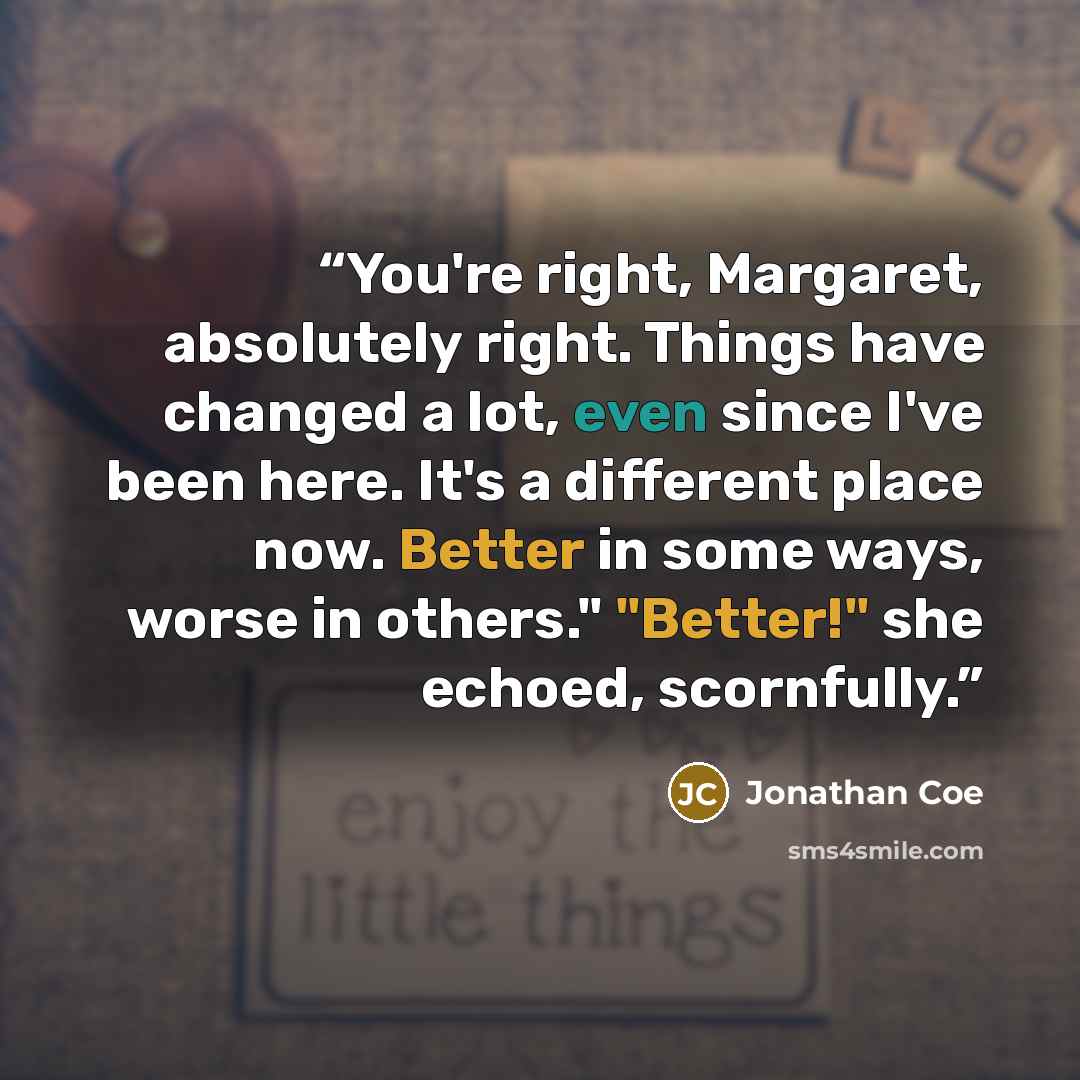 “You're right, Margaret, absolutely right. Things have changed a lot, even since I've been here. It's a different place now. Better in some ways, worse in others." "Better!" she echoed, scornfully.” quote by Jonathan Coe