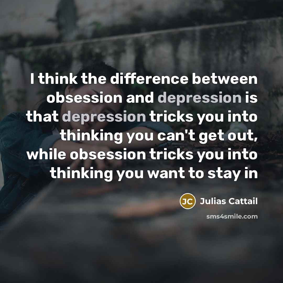 “I think the difference between obsession and depression is that depression tricks you into thinking you can't get out, while obsession tricks you into thinking you want to stay in” quote by Julias Cattail