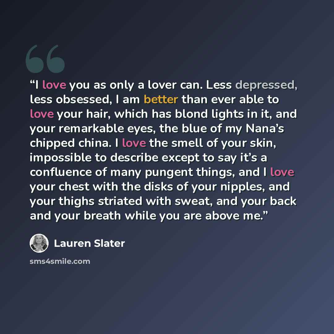 “I love you as only a lover can. Less depressed, less obsessed, I am better than ever able to love your hair, which has blond lights in it, and your remarkable eyes, the blue of my Nana’s chipped china. I love the smell of your skin, impossible to describe except to say it’s a confluence of many…” quote by Lauren Slater
