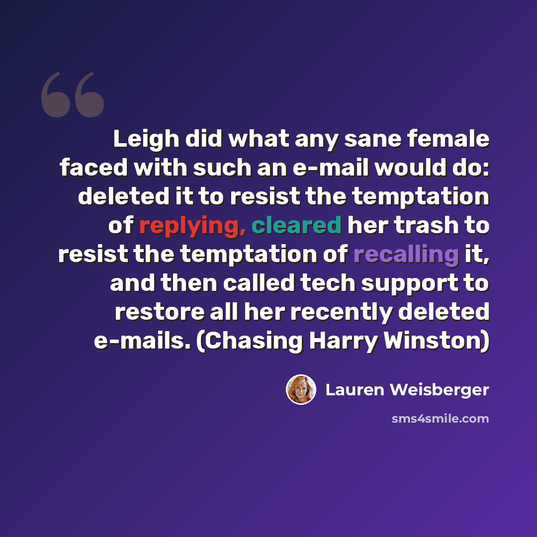 “Leigh did what any sane female faced with such an e-mail would do: deleted it to resist the temptation of replying, cleared her trash to resist the temptation of recalling it, and then called tech support to restore all her recently deleted e-mails. (Chasing Harry Winston)” quote by Lauren Weisberger